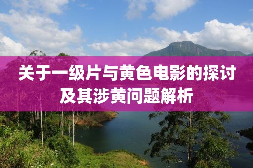 关于一级片与黄色电影的探讨及其涉黄问题解析