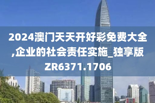 2024澳门天天开好彩免费大全,企业的社会责任实施_独享版ZR6371.1706