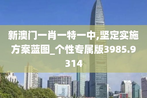 新澳门一肖一特一中,坚定实施方案蓝图_个性专属版3985.9314