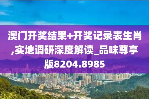 澳门开奖结果+开奖记录表生肖,实地调研深度解读_品味尊享版8204.8985