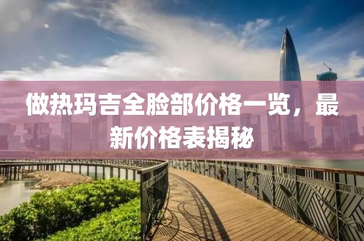 做热玛吉全脸部价格一览，最新价格表揭秘