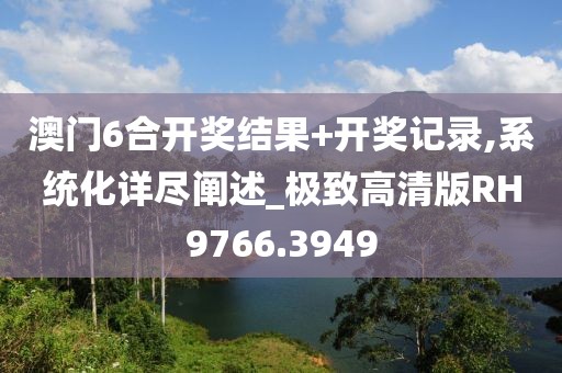 澳门6合开奖结果+开奖记录,系统化详尽阐述_极致高清版RH9766.3949