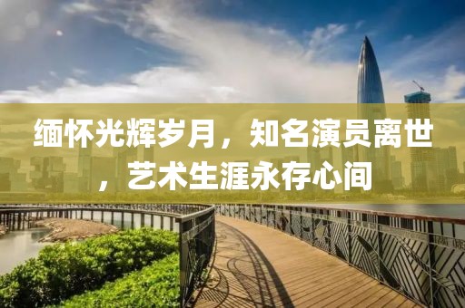 缅怀光辉岁月，知名演员离世，艺术生涯永存心间