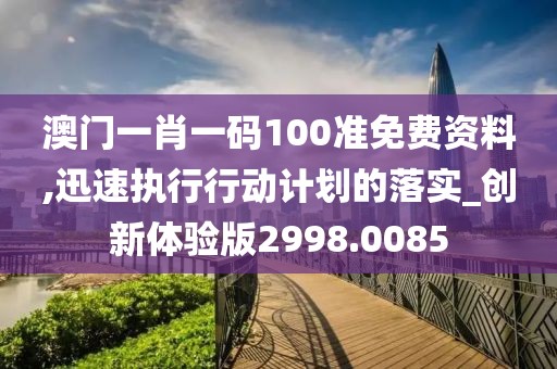 澳门一肖一码100准免费资料,迅速执行行动计划的落实_创新体验版2998.0085
