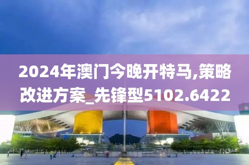 2024年澳门今晚开特马,策略改进方案_先锋型5102.6422