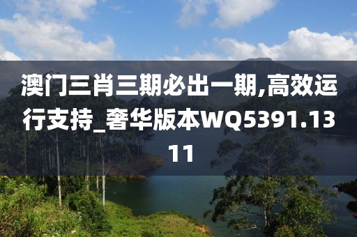 澳门三肖三期必出一期,高效运行支持_奢华版本WQ5391.1311