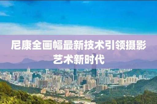 尼康全画幅最新技术引领摄影艺术新时代
