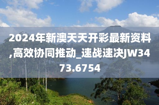 2024年新澳天天开彩最新资料,高效协同推动_速战速决JW3473.6754