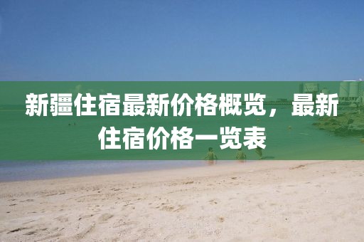 新疆住宿最新价格概览，最新住宿价格一览表