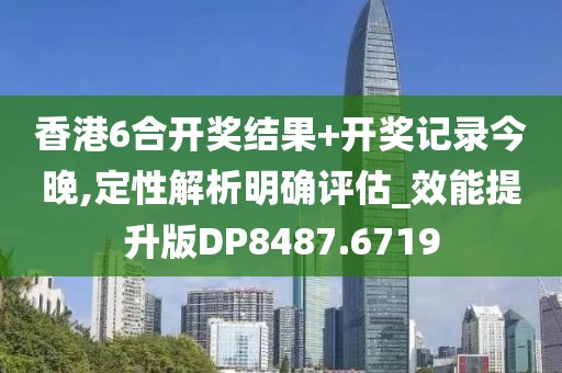 香港6合开奖结果+开奖记录今晚,定性解析明确评估_效能提升版DP8487.6719
