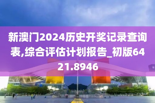 新澳门2024历史开奖记录查询表,综合评估计划报告_初版6421.8946