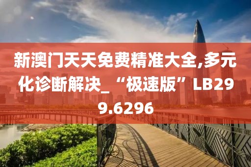 新澳门天天免费精准大全,多元化诊断解决_“极速版”LB299.6296