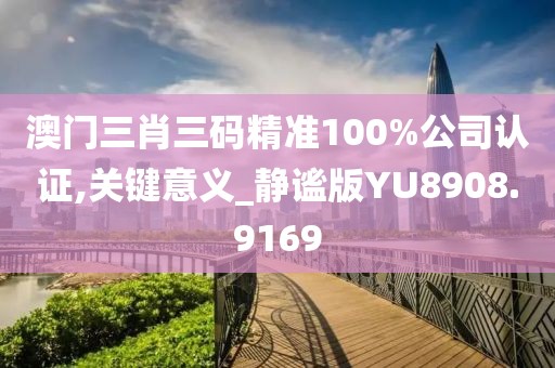 澳门三肖三码精准100%公司认证,关键意义_静谧版YU8908.9169