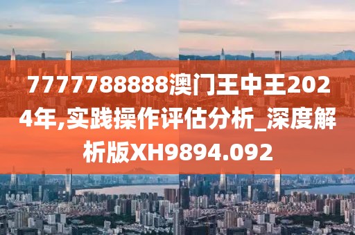 7777788888澳门王中王2024年,实践操作评估分析_深度解析版XH9894.092