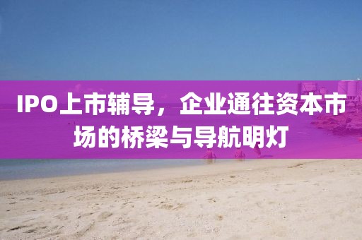 IPO上市辅导，企业通往资本市场的桥梁与导航明灯