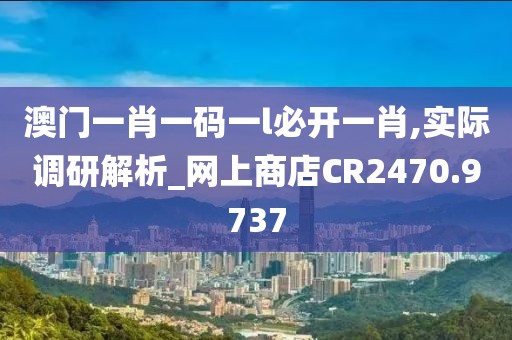澳门一肖一码一l必开一肖,实际调研解析_网上商店CR2470.9737