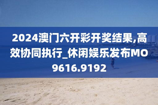 2024澳门六开彩开奖结果,高效协同执行_休闲娱乐发布MO9616.9192
