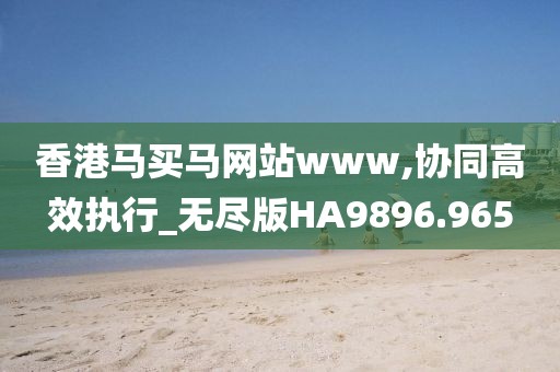 香港马买马网站www,协同高效执行_无尽版HA9896.965