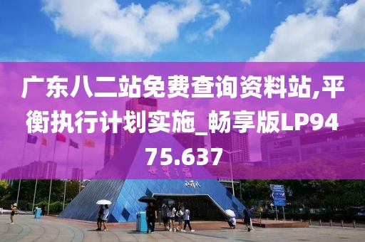 广东八二站免费查询资料站,平衡执行计划实施_畅享版LP9475.637