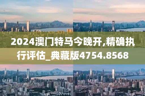 2024澳门特马今晚开,精确执行评估_典藏版4754.8568