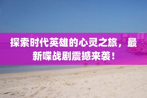 探索时代英雄的心灵之旅，最新喋战剧震撼来袭！