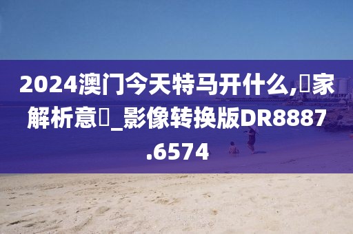 2024澳门今天特马开什么,專家解析意見_影像转换版DR8887.6574