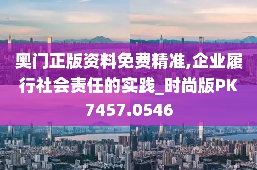 奥门正版资料免费精准,企业履行社会责任的实践_时尚版PK7457.0546