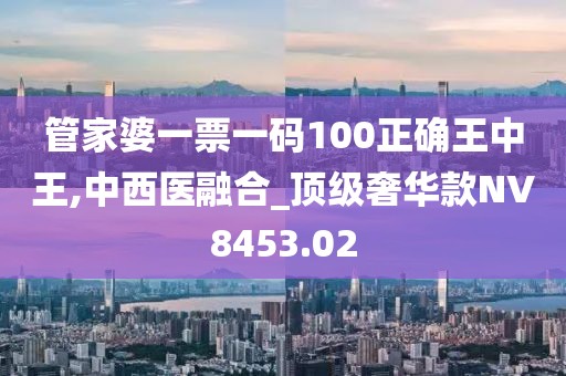 管家婆一票一码100正确王中王,中西医融合_顶级奢华款NV8453.02
