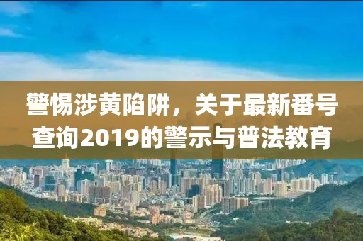 警惕涉黄陷阱，关于最新番号查询2019的警示与普法教育