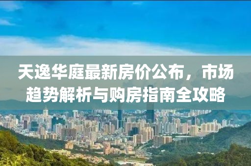 天逸华庭最新房价公布，市场趋势解析与购房指南全攻略