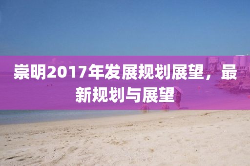 崇明2017年发展规划展望，最新规划与展望