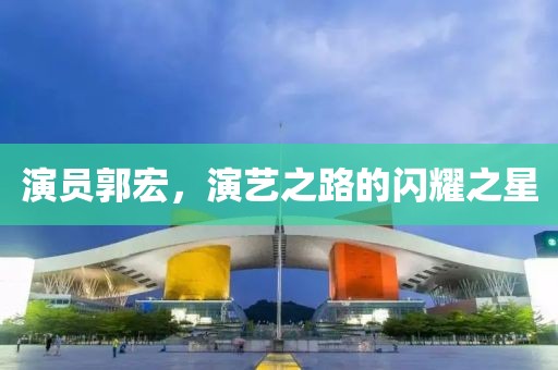 演员郭宏，演艺之路的闪耀之星