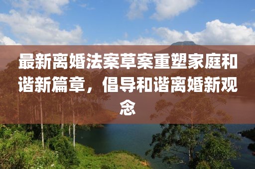 最新离婚法案草案重塑家庭和谐新篇章，倡导和谐离婚新观念