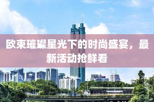 欧束璀璨星光下的时尚盛宴，最新活动抢鲜看