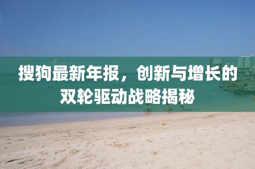 搜狗最新年报，创新与增长的双轮驱动战略揭秘
