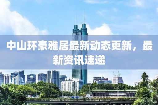 中山环豪雅居最新动态更新，最新资讯速递