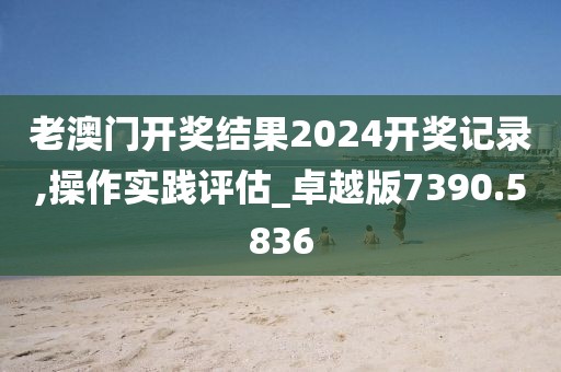 老澳门开奖结果2024开奖记录,操作实践评估_卓越版7390.5836