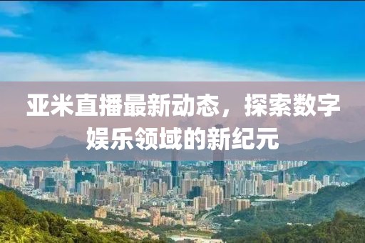 亚米直播最新动态，探索数字娱乐领域的新纪元