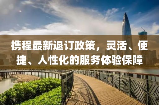 携程最新退订政策，灵活、便捷、人性化的服务体验保障