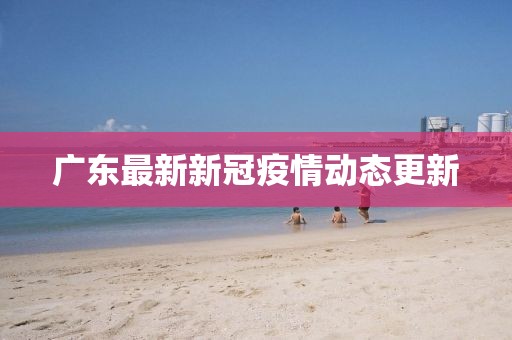 广东最新新冠疫情动态更新