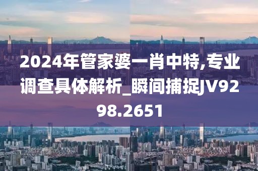 2024年管家婆一肖中特,专业调查具体解析_瞬间捕捉JV9298.2651
