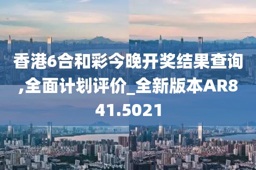 香港6合和彩今晚开奖结果查询,全面计划评价_全新版本AR841.5021