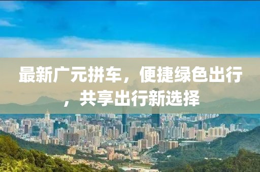 最新广元拼车，便捷绿色出行，共享出行新选择