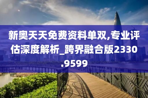 新奥天天免费资料单双,专业评估深度解析_跨界融合版2330.9599