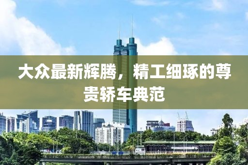 大众最新辉腾，精工细琢的尊贵轿车典范