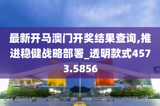 最新开马澳门开奖结果查询,推进稳健战略部署_透明款式4573.5856