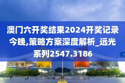 澳门六开奖结果2024开奖记录今晚,策略方案深度解析_远光系列2547.3186