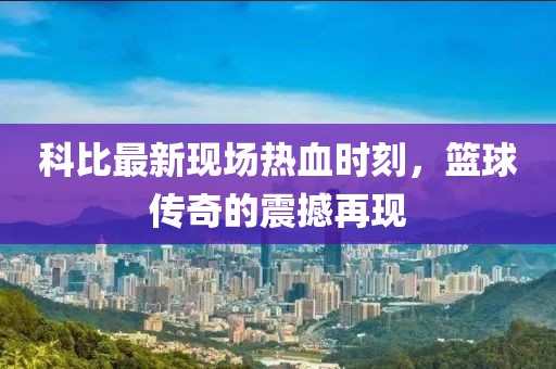 科比最新现场热血时刻，篮球传奇的震撼再现