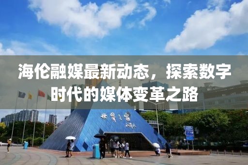 海伦融媒最新动态，探索数字时代的媒体变革之路