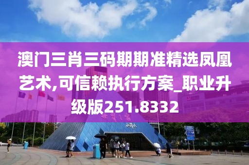 澳门三肖三码期期准精选凤凰艺术,可信赖执行方案_职业升级版251.8332